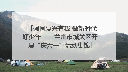 强国复兴有我 做新时代好少年——兰州市城关区开展“庆六一”活动集锦