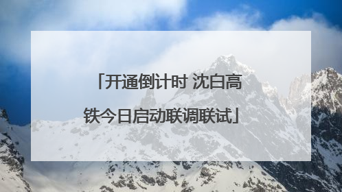 开通倒计时 沈白高铁今日启动联调联试