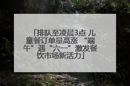 排队至凌晨3点 儿童餐订单量高涨 “端午”遇“六一”激发餐饮市场新活力
