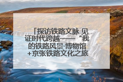 探访铁路文脉 见证时代跨越——“我的铁路风景·博物馆+京张铁路文化之旅”活动在京启动