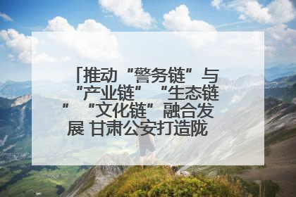 推动“警务链”与“产业链”“生态链”“文化链”融合发展 甘肃公安打造陇原旅游警务品牌
