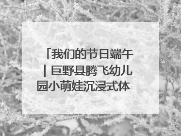 我们的节日端午｜巨野县腾飞幼儿园小萌娃沉浸式体验千年习俗