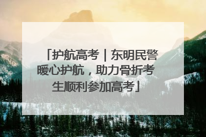 护航高考｜东明民警暖心护航，助力骨折考生顺利参加高考