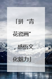 拼“青花瓷画”，感悟文化魅力