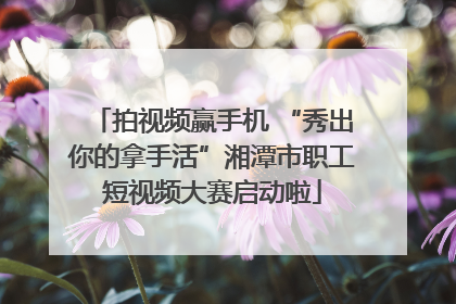 拍视频赢手机 “秀出你的拿手活”湘潭市职工短视频大赛启动啦