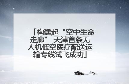 构建起“空中生命走廊” 天津首条无人机低空医疗配送运输专线试飞成功