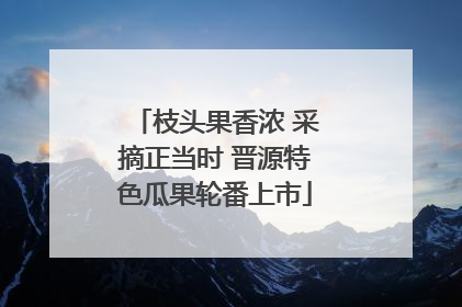 枝头果香浓 采摘正当时 晋源特色瓜果轮番上市