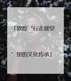 敦煌“行走课堂”里的文化传承