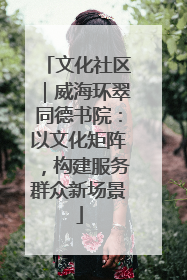 文化社区｜威海环翠同德书院：以文化矩阵，构建服务群众新场景