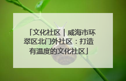 文化社区｜威海市环翠区北门外社区：打造有温度的文化社区