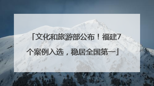 文化和旅游部公布！福建7个案例入选，稳居全国第一