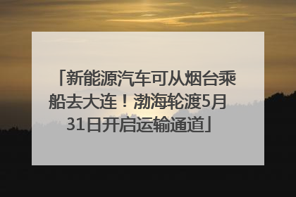 新能源汽车可从烟台乘船去大连！渤海轮渡5月31日开启运输通道
