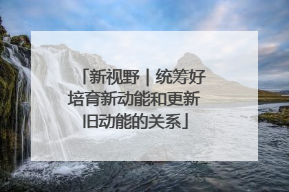 新视野｜统筹好培育新动能和更新旧动能的关系