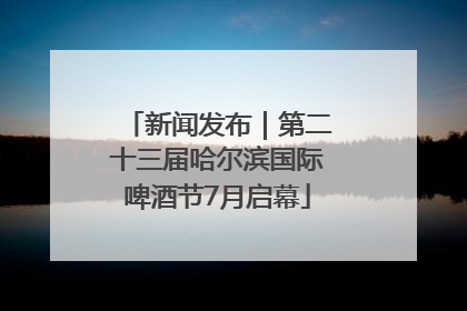 新闻发布｜第二十三届哈尔滨国际啤酒节7月启幕