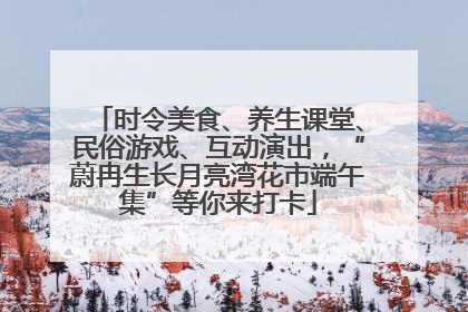 时令美食、养生课堂、民俗游戏、互动演出，“蔚冉生长月亮湾花市端午集”等你来打卡
