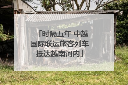 时隔五年 中越国际联运旅客列车抵达越南河内