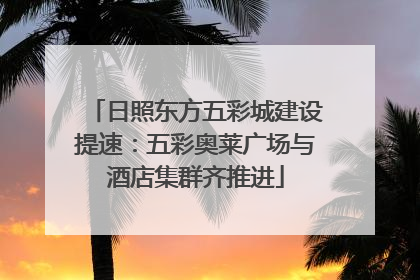 日照东方五彩城建设提速：五彩奥莱广场与酒店集群齐推进