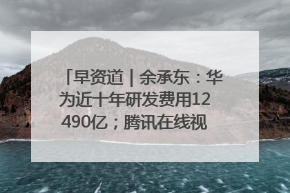 早资道｜余承东：华为近十年研发费用12490亿；腾讯在线视频重大组织调整