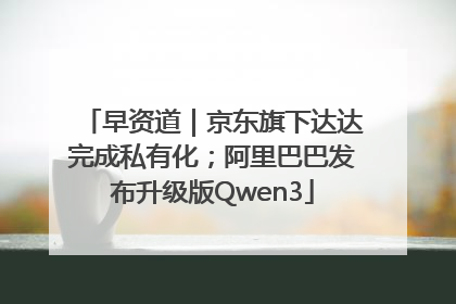早资道｜京东旗下达达完成私有化；阿里巴巴发布升级版Qwen3