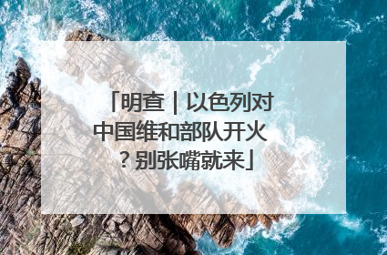 明查｜以色列对中国维和部队开火？别张嘴就来