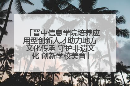 晋中信息学院培养应用型创新人才助力地方文化传承 守护非遗文化 创新学校美育