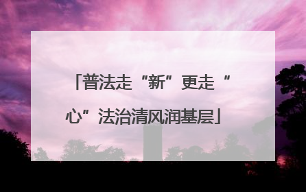 普法走“新”更走“心”法治清风润基层