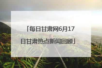 每日甘肃网6月17日甘肃热点新闻回顾