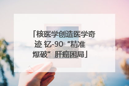核医学创造医学奇迹 钇-90“精准爆破”肝癌困局