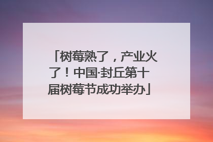树莓熟了，产业火了！中国·封丘第十届树莓节成功举办