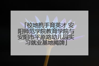 校地携手育英才 安阳师范学院教育学院与安阳市平原路幼儿园实习就业基地揭牌