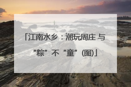 江南水乡：潮玩周庄 与“粽”不“童”(图)