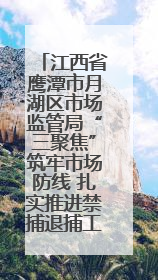 江西省鹰潭市月湖区市场监管局“三聚焦”筑牢市场防线 扎实推进禁捕退捕工作