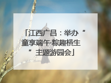 江西广昌：举办“童享端午·粽趣横生”主题游园会