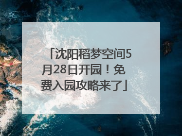 沈阳稻梦空间5月28日开园！免费入园攻略来了