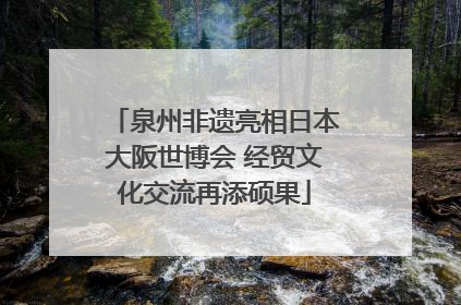 泉州非遗亮相日本大阪世博会 经贸文化交流再添硕果