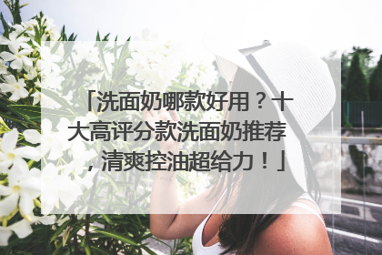洗面奶哪款好用？十大高评分款洗面奶推荐，清爽控油超给力！