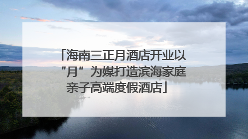 海南三正月酒店开业以“月”为媒打造滨海家庭亲子高端度假酒店