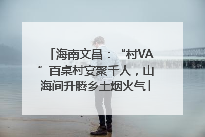 海南文昌：“村VA”百桌村宴聚千人，山海间升腾乡土烟火气