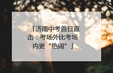 济南中考首日直击：考场外比考场内更“热闹”