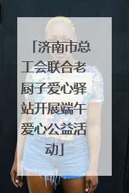 济南市总工会联合老厨子爱心驿站开展端午爱心公益活动
