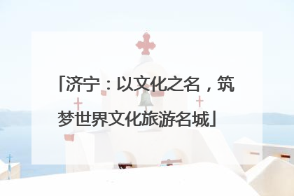 济宁：以文化之名，筑梦世界文化旅游名城