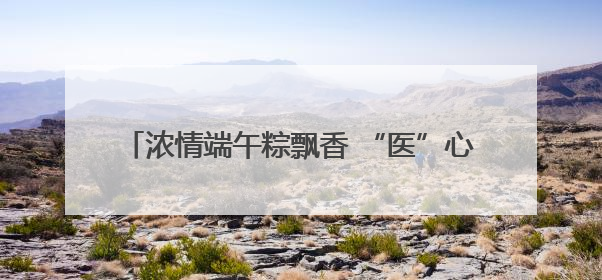 浓情端午粽飘香 “医”心“医”意送健康 菏泽博爱医院端午节为患者送祝福