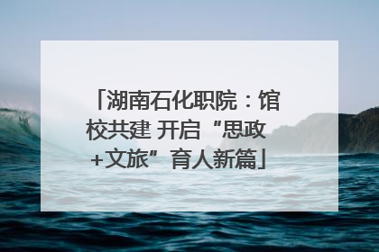 湖南石化职院：馆校共建 开启“思政+文旅”育人新篇