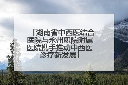 湖南省中西医结合医院与永州职院附属医院携手推动中西医诊疗新发展