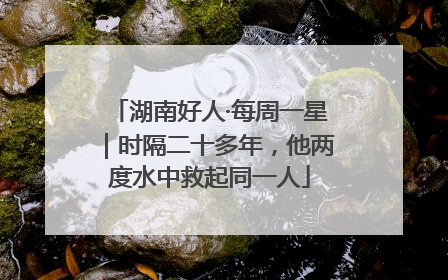 湖南好人·每周一星｜时隔二十多年，他两度水中救起同一人
