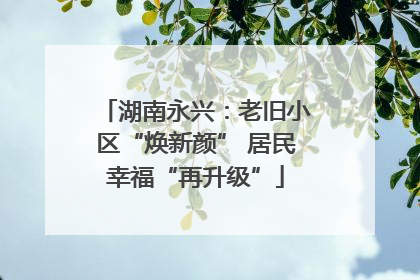 湖南永兴：老旧小区“焕新颜” 居民幸福“再升级”