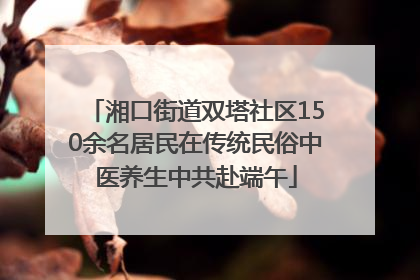 湘口街道双塔社区150余名居民在传统民俗中医养生中共赴端午