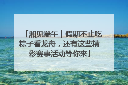 湘见端午｜假期不止吃粽子看龙舟，还有这些精彩赛事活动等你来