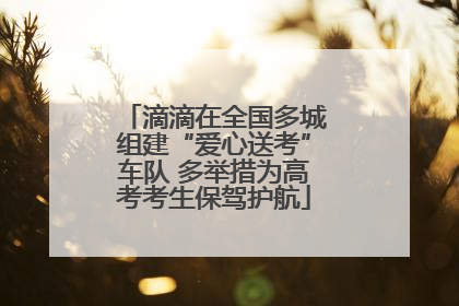 滴滴在全国多城组建“爱心送考”车队 多举措为高考考生保驾护航