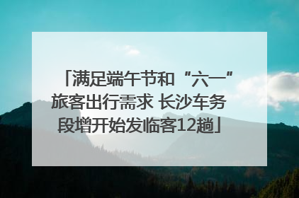 满足端午节和“六一”旅客出行需求 长沙车务段增开始发临客12趟